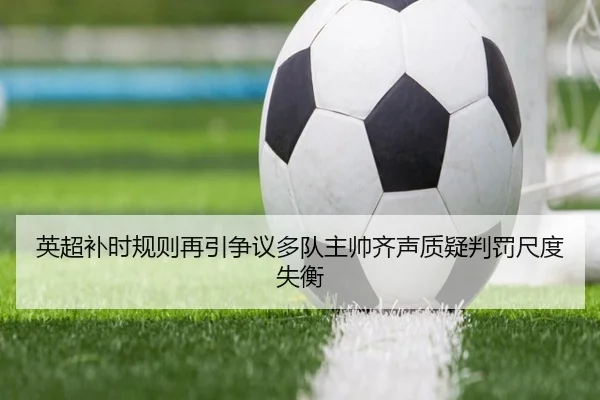 英超补时规则再引争议多队主帅齐声质疑判罚尺度失衡
