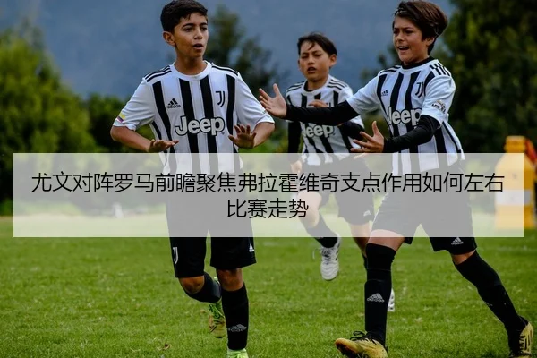 尤文对阵罗马前瞻聚焦弗拉霍维奇支点作用如何左右比赛走势
